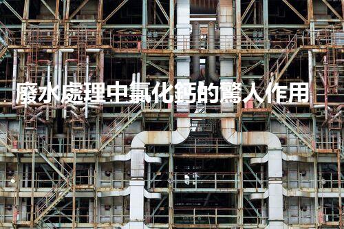 廢水處理中氯化鈣的驚人作用揭秘！